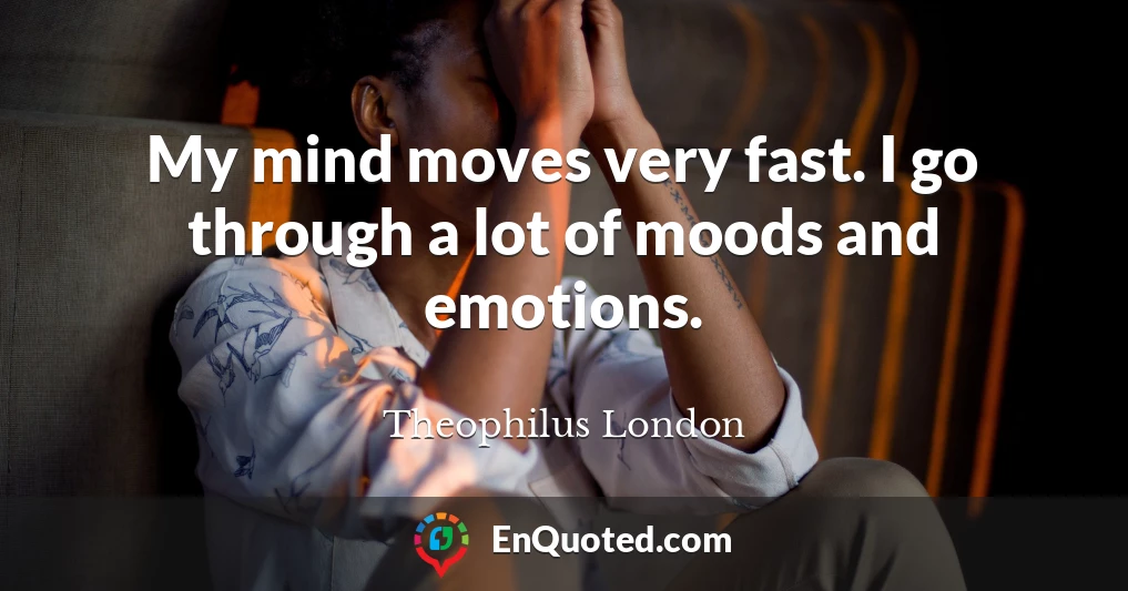 My mind moves very fast. I go through a lot of moods and emotions.