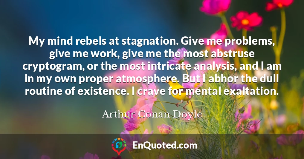 My mind rebels at stagnation. Give me problems, give me work, give me the most abstruse cryptogram, or the most intricate analysis, and I am in my own proper atmosphere. But I abhor the dull routine of existence. I crave for mental exaltation.