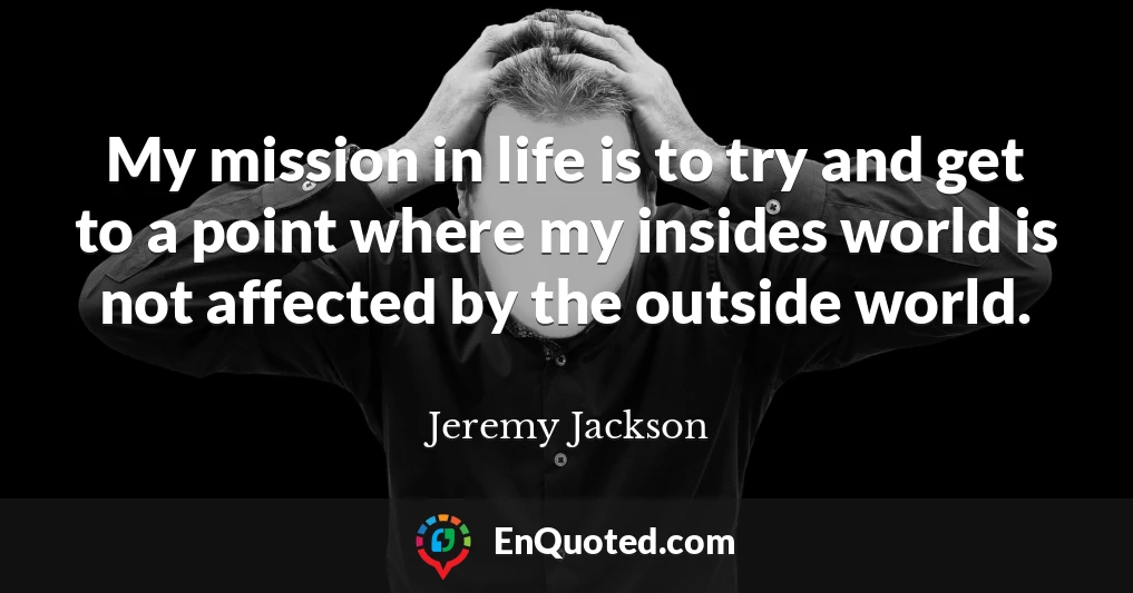 My mission in life is to try and get to a point where my insides world is not affected by the outside world.