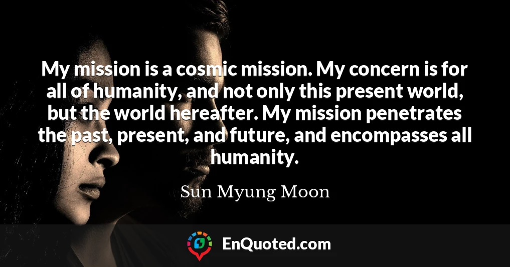 My mission is a cosmic mission. My concern is for all of humanity, and not only this present world, but the world hereafter. My mission penetrates the past, present, and future, and encompasses all humanity.