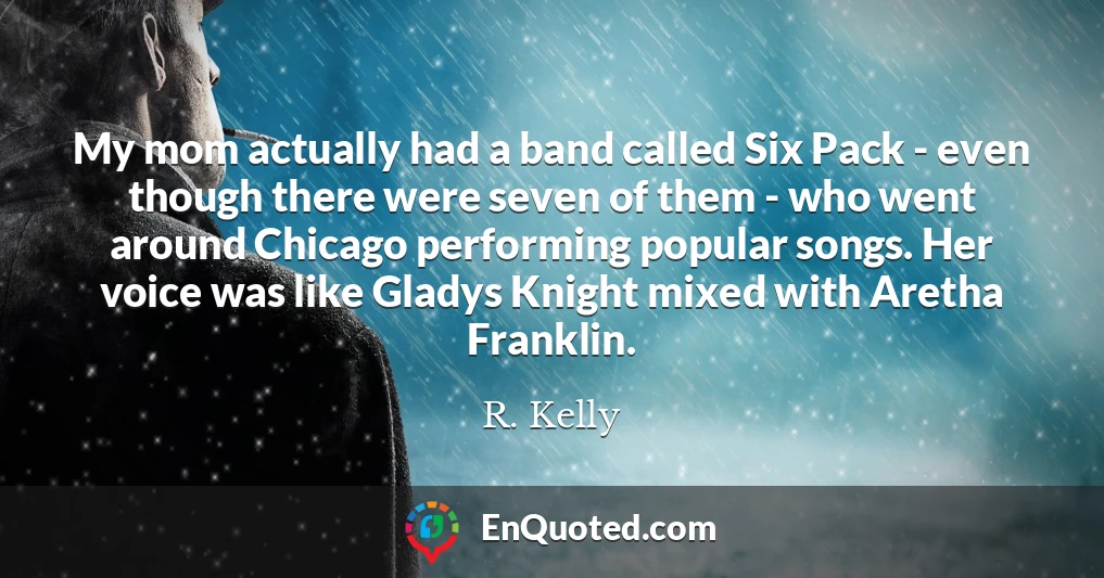 My mom actually had a band called Six Pack - even though there were seven of them - who went around Chicago performing popular songs. Her voice was like Gladys Knight mixed with Aretha Franklin.