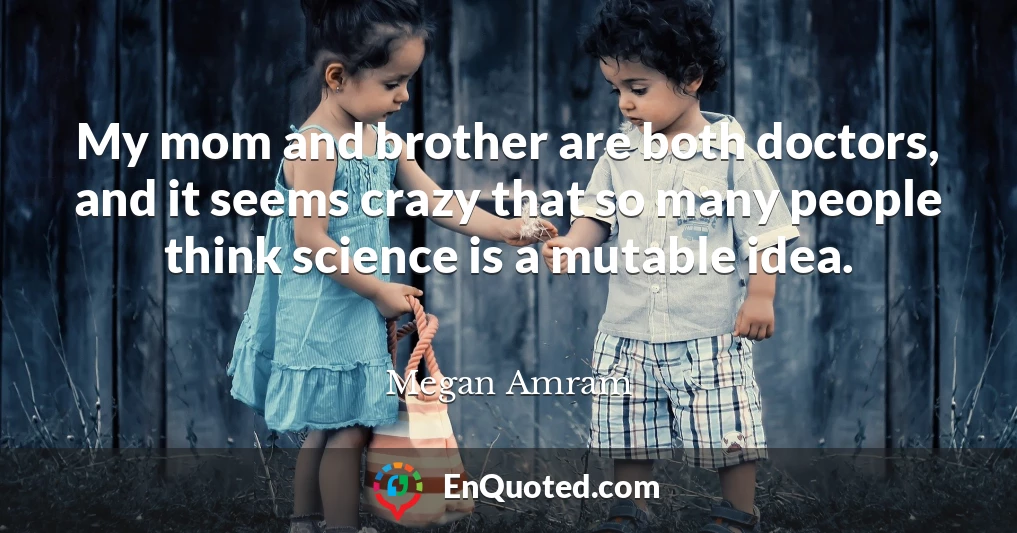 My mom and brother are both doctors, and it seems crazy that so many people think science is a mutable idea.