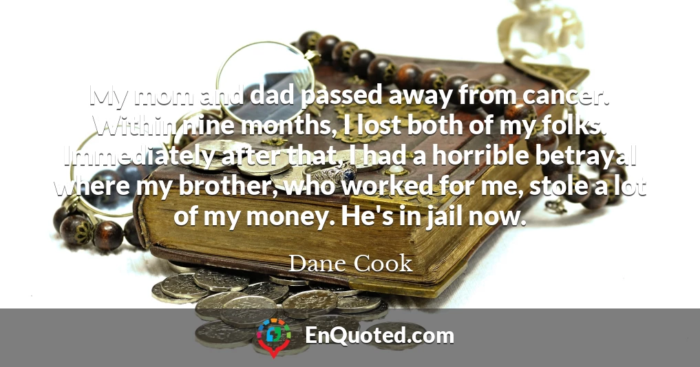 My mom and dad passed away from cancer. Within nine months, I lost both of my folks. Immediately after that, I had a horrible betrayal where my brother, who worked for me, stole a lot of my money. He's in jail now.