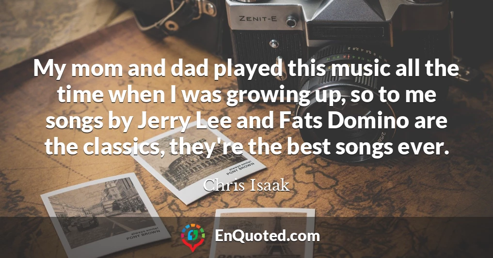 My mom and dad played this music all the time when I was growing up, so to me songs by Jerry Lee and Fats Domino are the classics, they're the best songs ever.