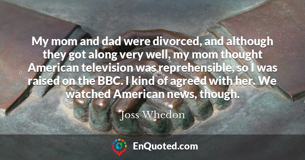 My mom and dad were divorced, and although they got along very well, my mom thought American television was reprehensible, so I was raised on the BBC. I kind of agreed with her. We watched American news, though.