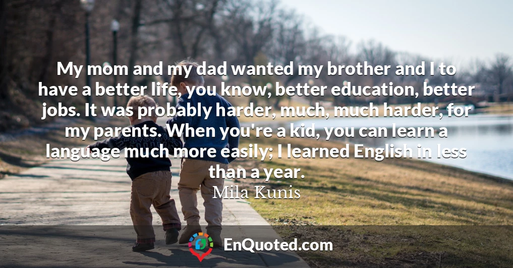 My mom and my dad wanted my brother and I to have a better life, you know, better education, better jobs. It was probably harder, much, much harder, for my parents. When you're a kid, you can learn a language much more easily; I learned English in less than a year.