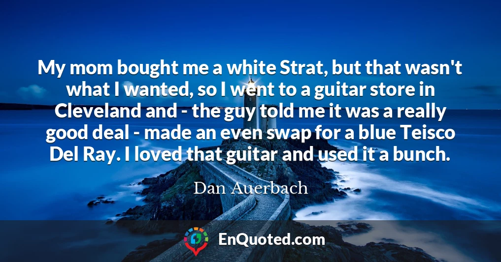 My mom bought me a white Strat, but that wasn't what I wanted, so I went to a guitar store in Cleveland and - the guy told me it was a really good deal - made an even swap for a blue Teisco Del Ray. I loved that guitar and used it a bunch.