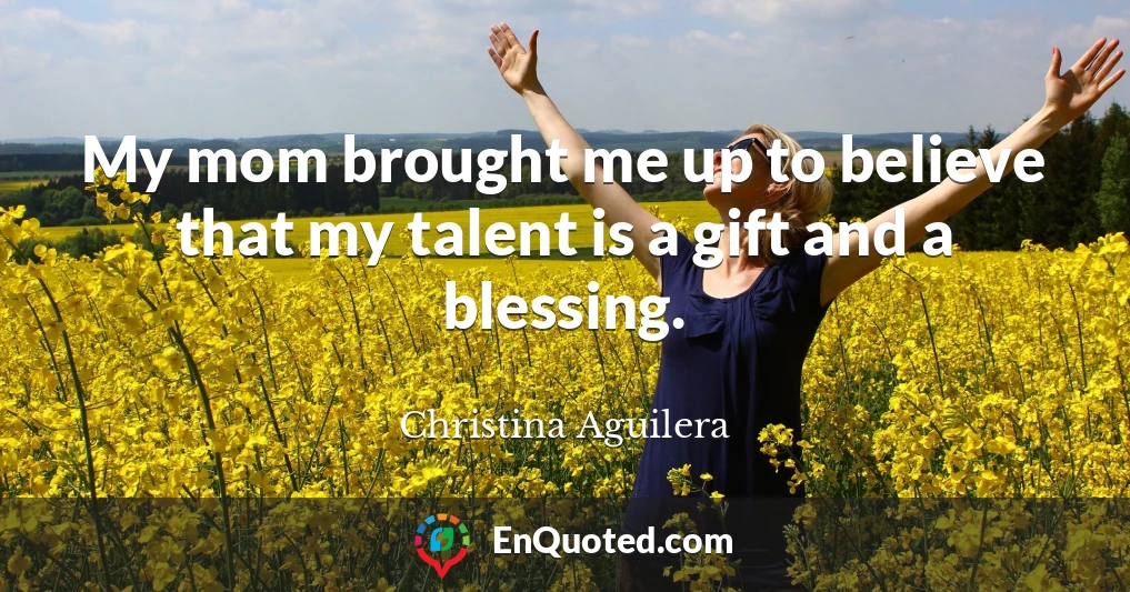 My mom brought me up to believe that my talent is a gift and a blessing.