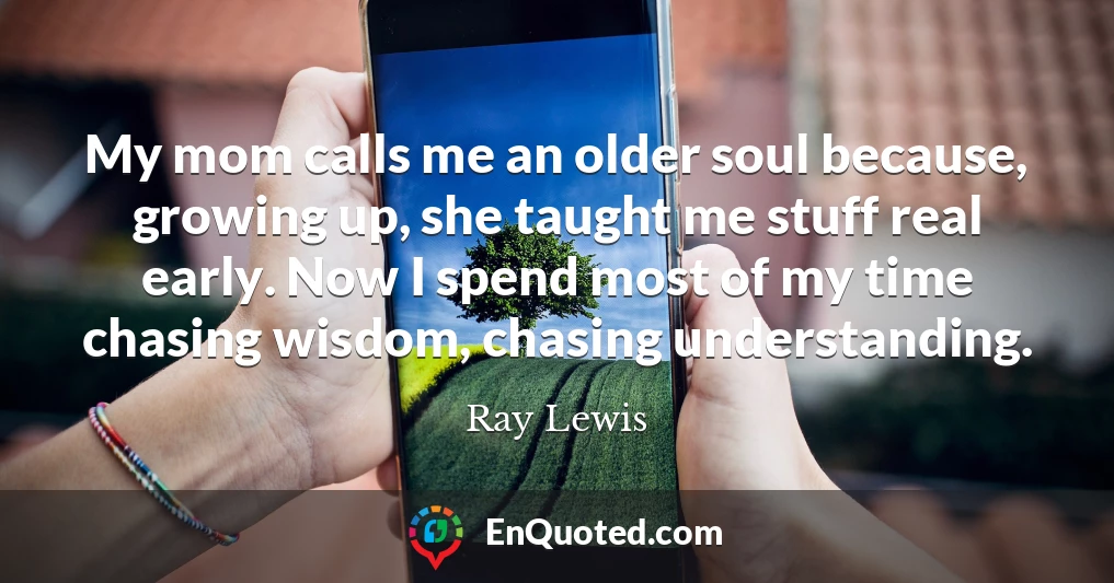 My mom calls me an older soul because, growing up, she taught me stuff real early. Now I spend most of my time chasing wisdom, chasing understanding.