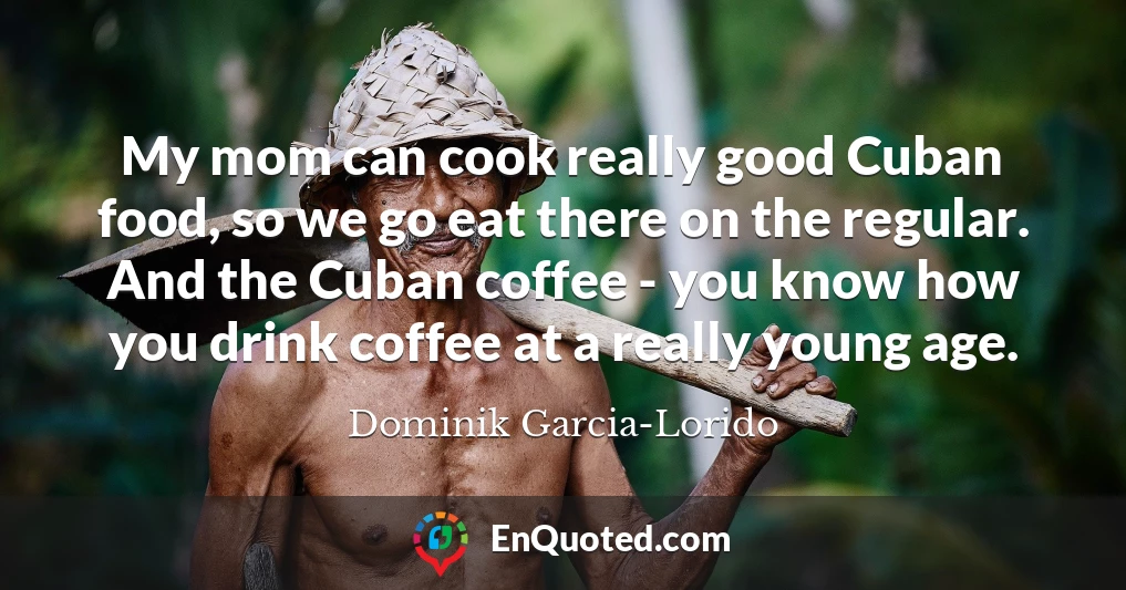 My mom can cook really good Cuban food, so we go eat there on the regular. And the Cuban coffee - you know how you drink coffee at a really young age.