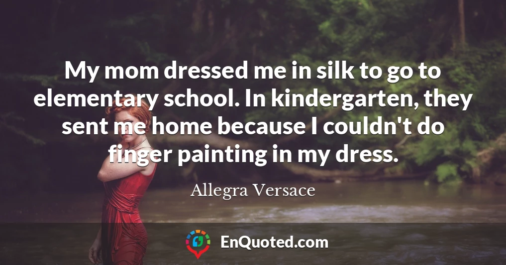My mom dressed me in silk to go to elementary school. In kindergarten, they sent me home because I couldn't do finger painting in my dress.