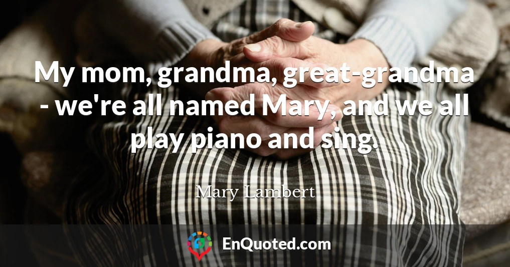 My mom, grandma, great-grandma - we're all named Mary, and we all play piano and sing.