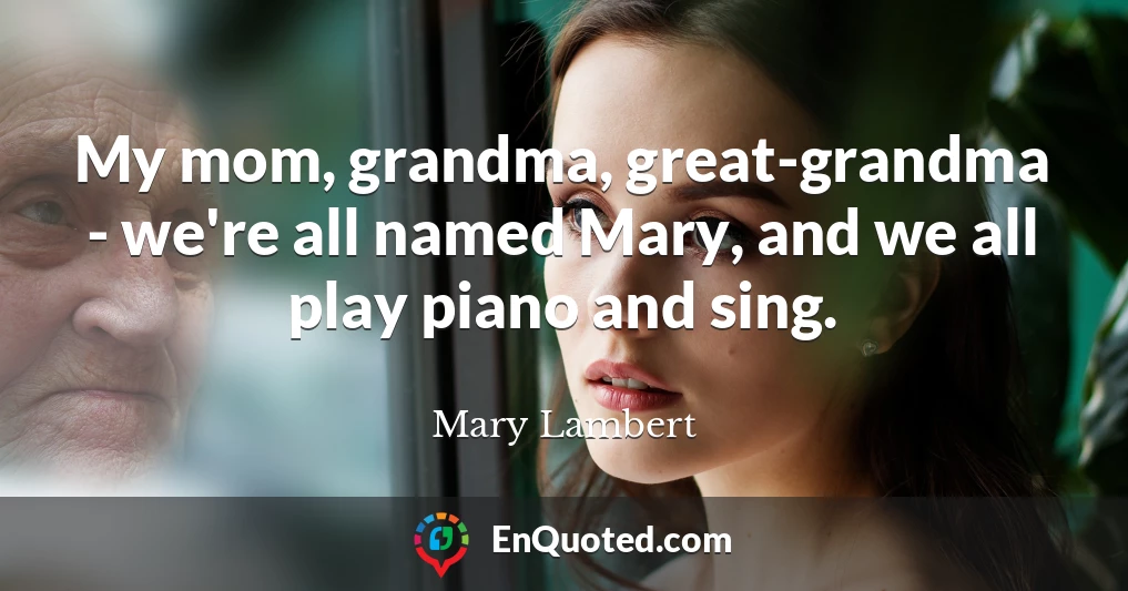 My mom, grandma, great-grandma - we're all named Mary, and we all play piano and sing.