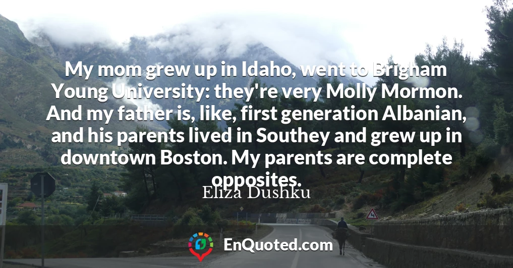 My mom grew up in Idaho, went to Brigham Young University: they're very Molly Mormon. And my father is, like, first generation Albanian, and his parents lived in Southey and grew up in downtown Boston. My parents are complete opposites.