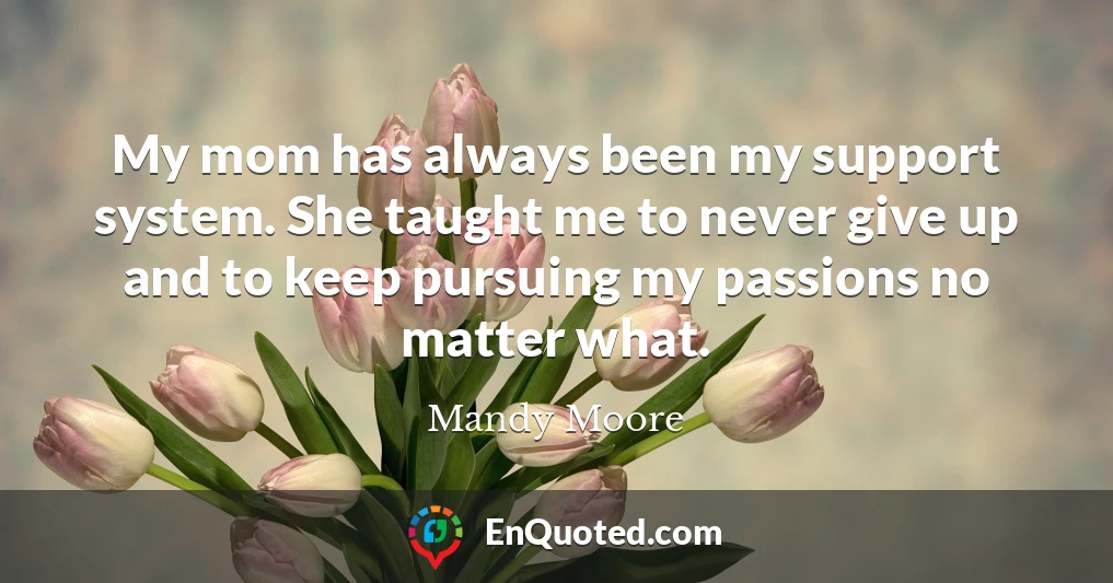 My mom has always been my support system. She taught me to never give up and to keep pursuing my passions no matter what.