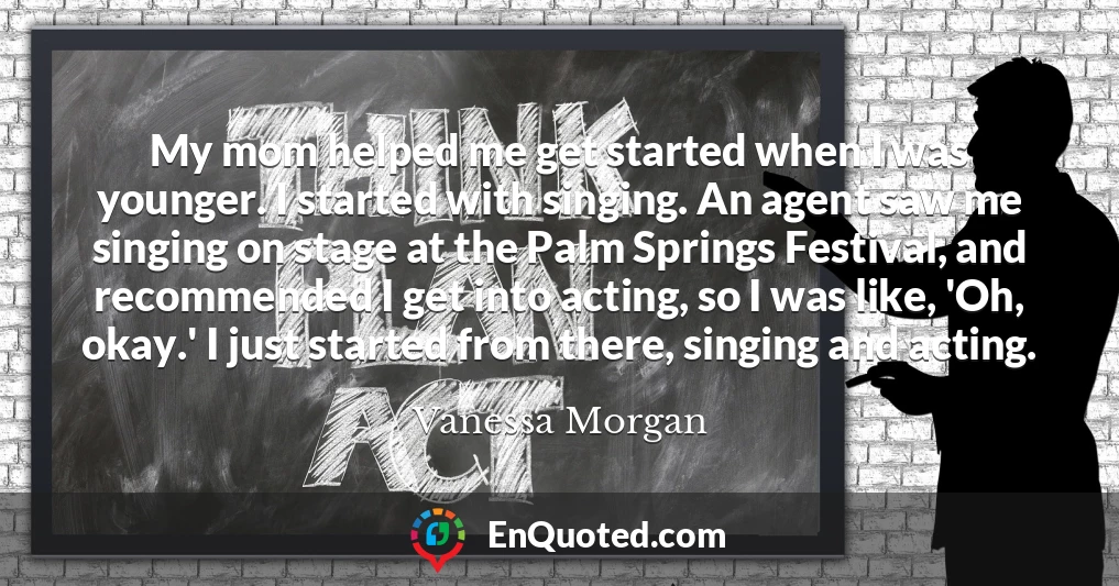 My mom helped me get started when I was younger. I started with singing. An agent saw me singing on stage at the Palm Springs Festival, and recommended I get into acting, so I was like, 'Oh, okay.' I just started from there, singing and acting.