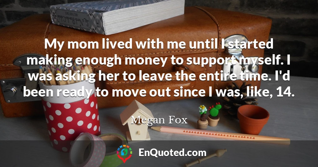 My mom lived with me until I started making enough money to support myself. I was asking her to leave the entire time. I'd been ready to move out since I was, like, 14.
