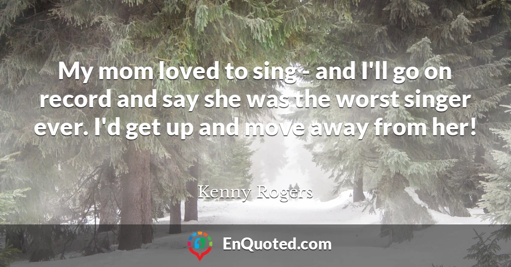 My mom loved to sing - and I'll go on record and say she was the worst singer ever. I'd get up and move away from her!