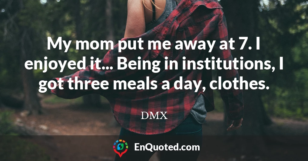 My mom put me away at 7. I enjoyed it... Being in institutions, I got three meals a day, clothes.