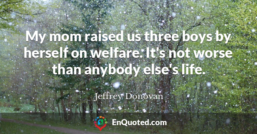 My mom raised us three boys by herself on welfare. It's not worse than anybody else's life.