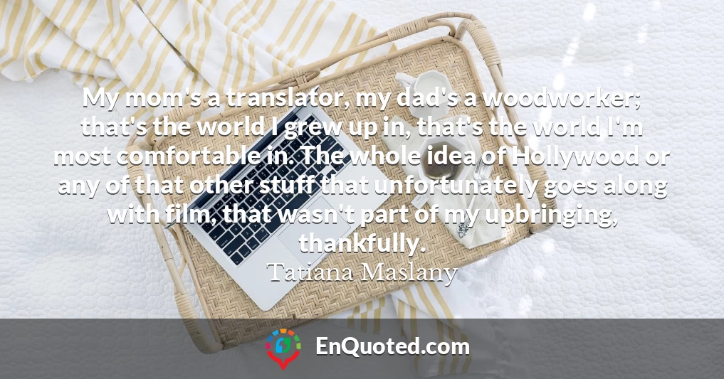 My mom's a translator, my dad's a woodworker; that's the world I grew up in, that's the world I'm most comfortable in. The whole idea of Hollywood or any of that other stuff that unfortunately goes along with film, that wasn't part of my upbringing, thankfully.