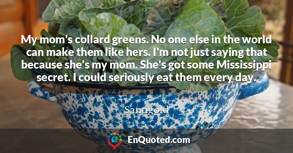 My mom's collard greens. No one else in the world can make them like hers. I'm not just saying that because she's my mom. She's got some Mississippi secret. I could seriously eat them every day.