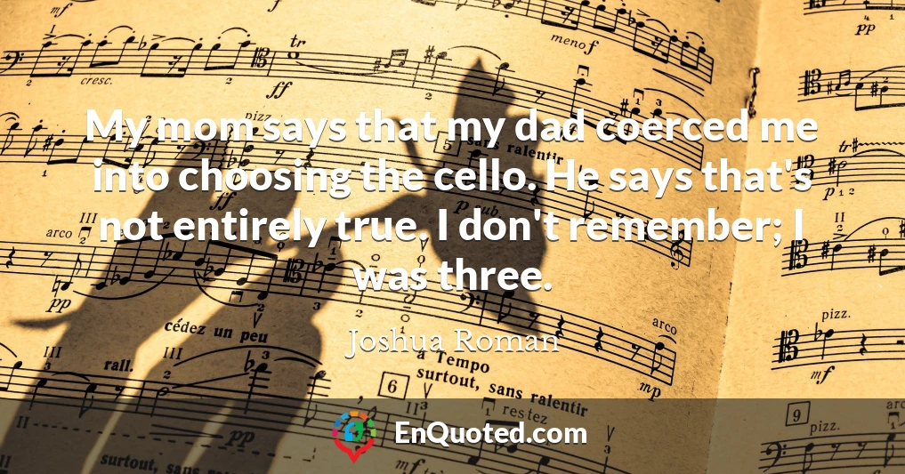 My mom says that my dad coerced me into choosing the cello. He says that's not entirely true. I don't remember; I was three.