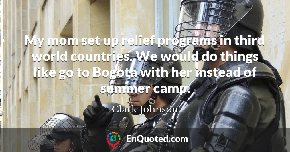 My mom set up relief programs in third world countries. We would do things like go to Bogota with her instead of summer camp.