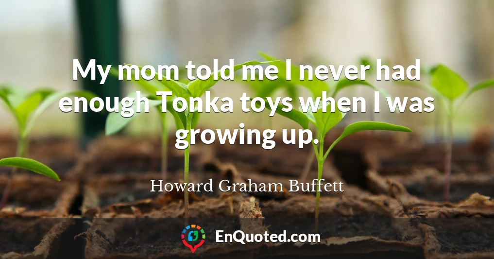 My mom told me I never had enough Tonka toys when I was growing up.