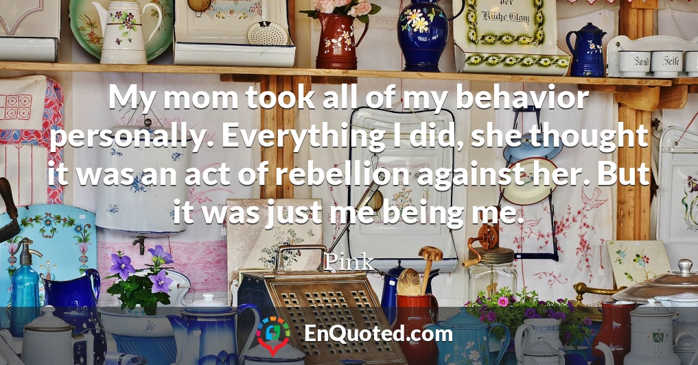 My mom took all of my behavior personally. Everything I did, she thought it was an act of rebellion against her. But it was just me being me.