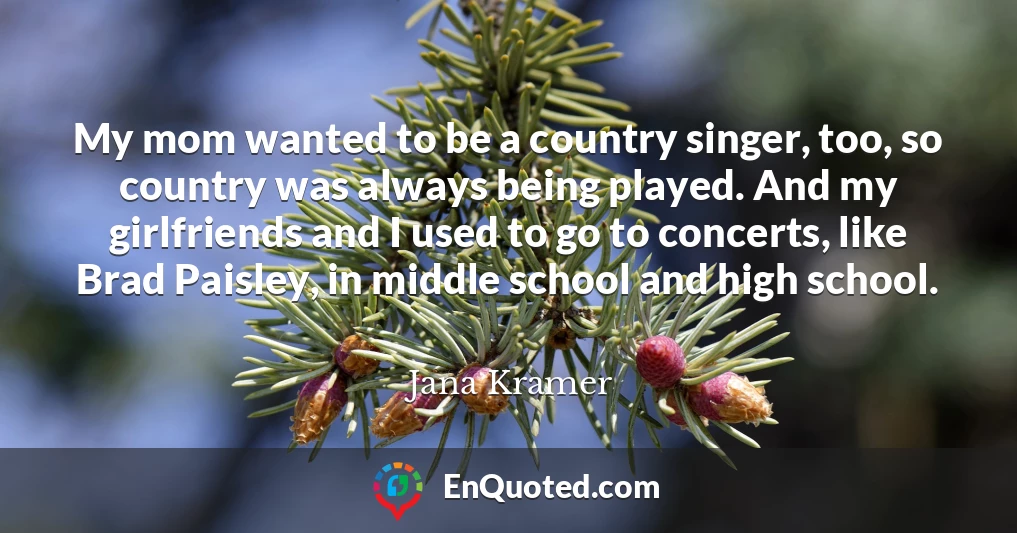 My mom wanted to be a country singer, too, so country was always being played. And my girlfriends and I used to go to concerts, like Brad Paisley, in middle school and high school.