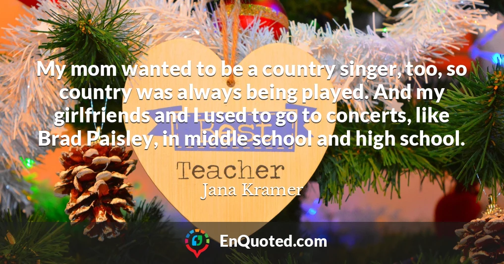 My mom wanted to be a country singer, too, so country was always being played. And my girlfriends and I used to go to concerts, like Brad Paisley, in middle school and high school.