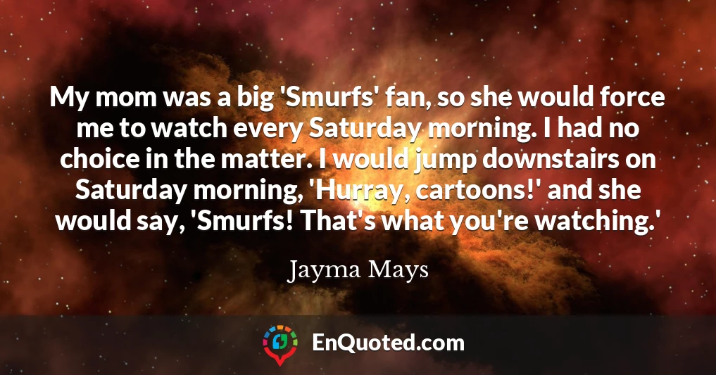 My mom was a big 'Smurfs' fan, so she would force me to watch every Saturday morning. I had no choice in the matter. I would jump downstairs on Saturday morning, 'Hurray, cartoons!' and she would say, 'Smurfs! That's what you're watching.'