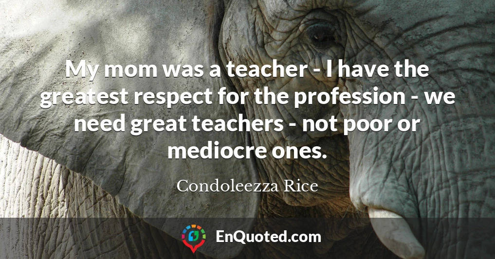 My mom was a teacher - I have the greatest respect for the profession - we need great teachers - not poor or mediocre ones.