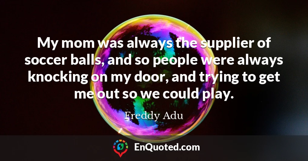 My mom was always the supplier of soccer balls, and so people were always knocking on my door, and trying to get me out so we could play.
