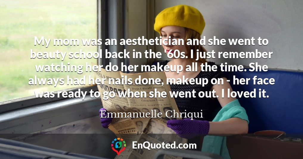 My mom was an aesthetician and she went to beauty school back in the '60s. I just remember watching her do her makeup all the time. She always had her nails done, makeup on - her face was ready to go when she went out. I loved it.