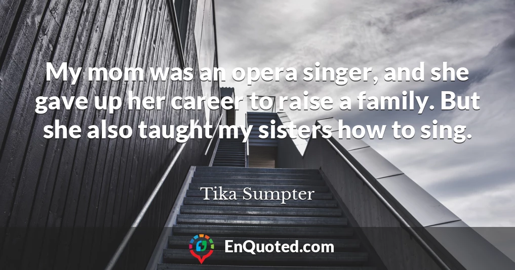 My mom was an opera singer, and she gave up her career to raise a family. But she also taught my sisters how to sing.
