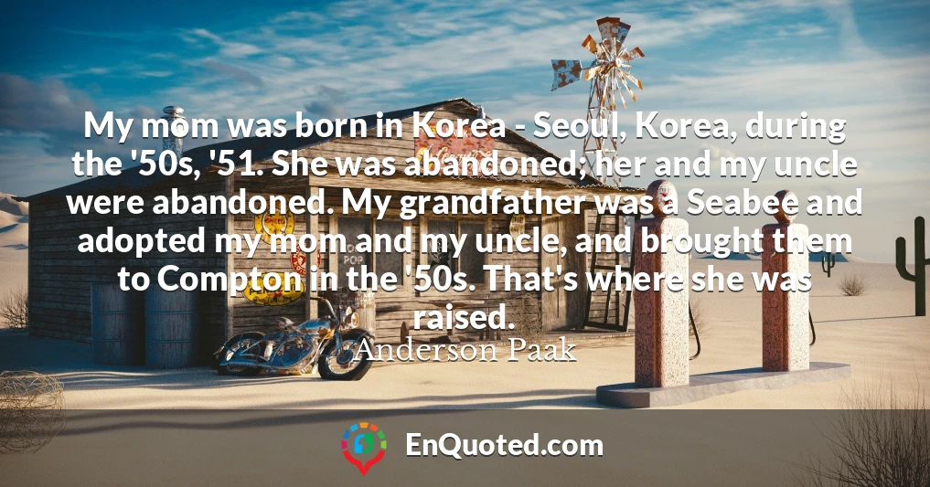 My mom was born in Korea - Seoul, Korea, during the '50s, '51. She was abandoned; her and my uncle were abandoned. My grandfather was a Seabee and adopted my mom and my uncle, and brought them to Compton in the '50s. That's where she was raised.