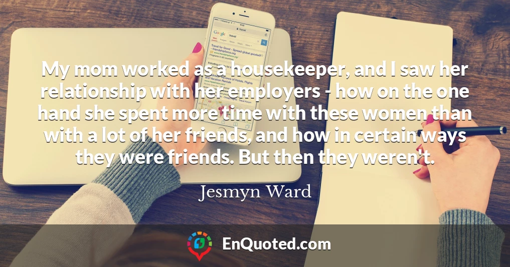My mom worked as a housekeeper, and I saw her relationship with her employers - how on the one hand she spent more time with these women than with a lot of her friends, and how in certain ways they were friends. But then they weren't.