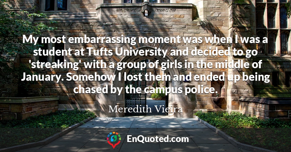 My most embarrassing moment was when I was a student at Tufts University and decided to go 'streaking' with a group of girls in the middle of January. Somehow I lost them and ended up being chased by the campus police.