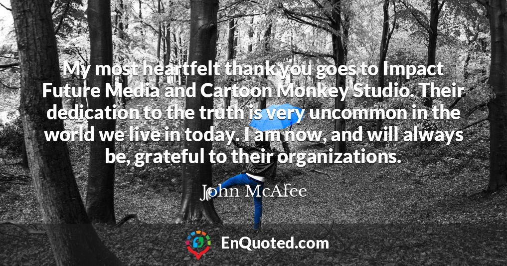 My most heartfelt thank you goes to Impact Future Media and Cartoon Monkey Studio. Their dedication to the truth is very uncommon in the world we live in today. I am now, and will always be, grateful to their organizations.