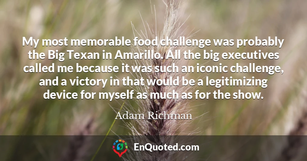 My most memorable food challenge was probably the Big Texan in Amarillo. All the big executives called me because it was such an iconic challenge, and a victory in that would be a legitimizing device for myself as much as for the show.