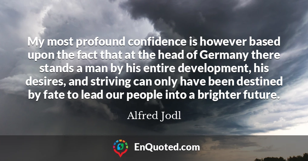 My most profound confidence is however based upon the fact that at the head of Germany there stands a man by his entire development, his desires, and striving can only have been destined by fate to lead our people into a brighter future.