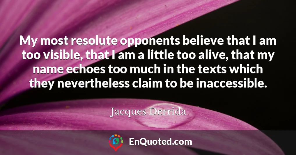My most resolute opponents believe that I am too visible, that I am a little too alive, that my name echoes too much in the texts which they nevertheless claim to be inaccessible.