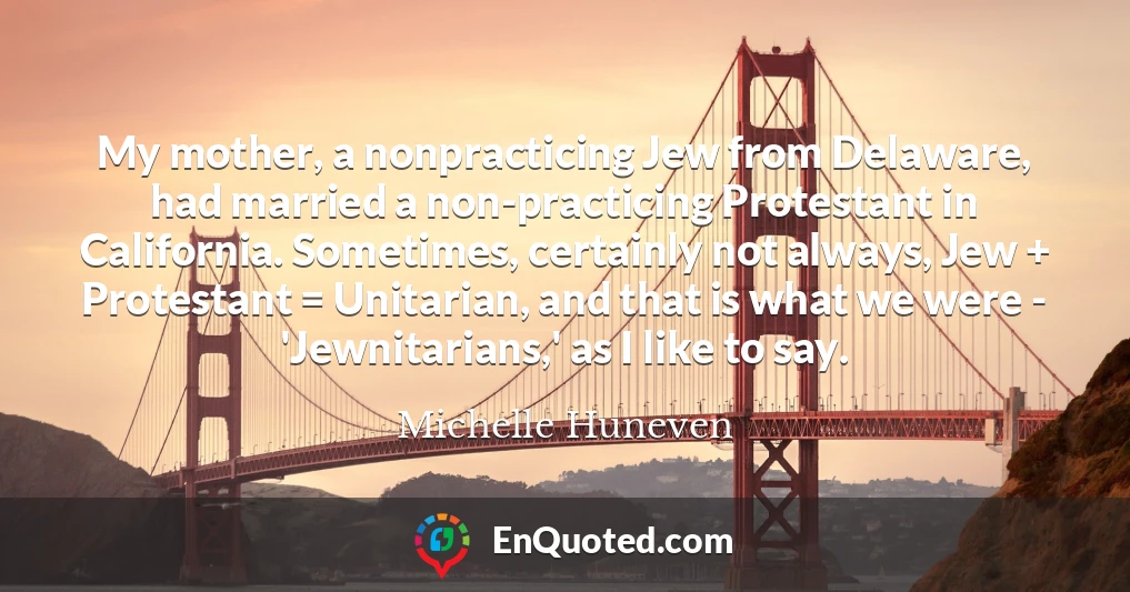 My mother, a nonpracticing Jew from Delaware, had married a non-practicing Protestant in California. Sometimes, certainly not always, Jew + Protestant = Unitarian, and that is what we were - 'Jewnitarians,' as I like to say.