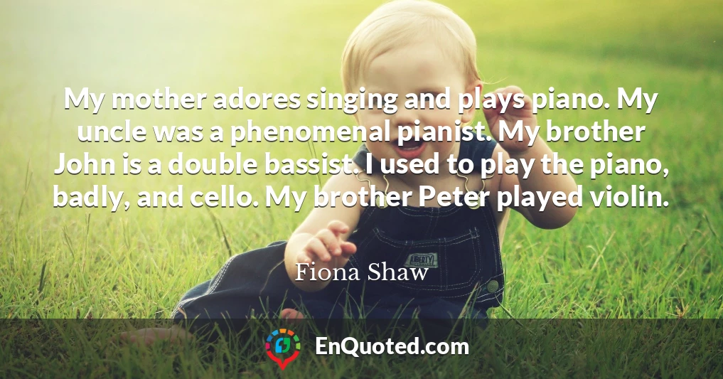 My mother adores singing and plays piano. My uncle was a phenomenal pianist. My brother John is a double bassist. I used to play the piano, badly, and cello. My brother Peter played violin.