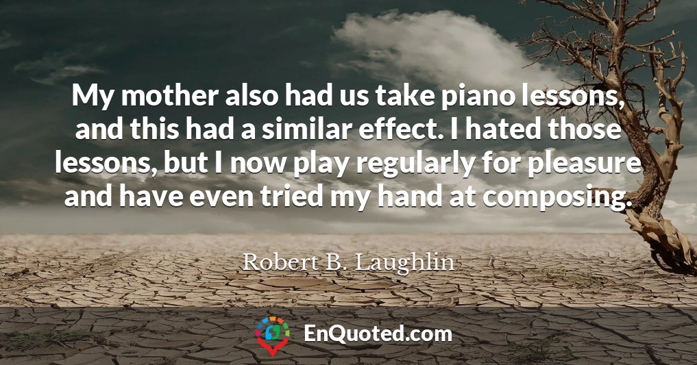 My mother also had us take piano lessons, and this had a similar effect. I hated those lessons, but I now play regularly for pleasure and have even tried my hand at composing.