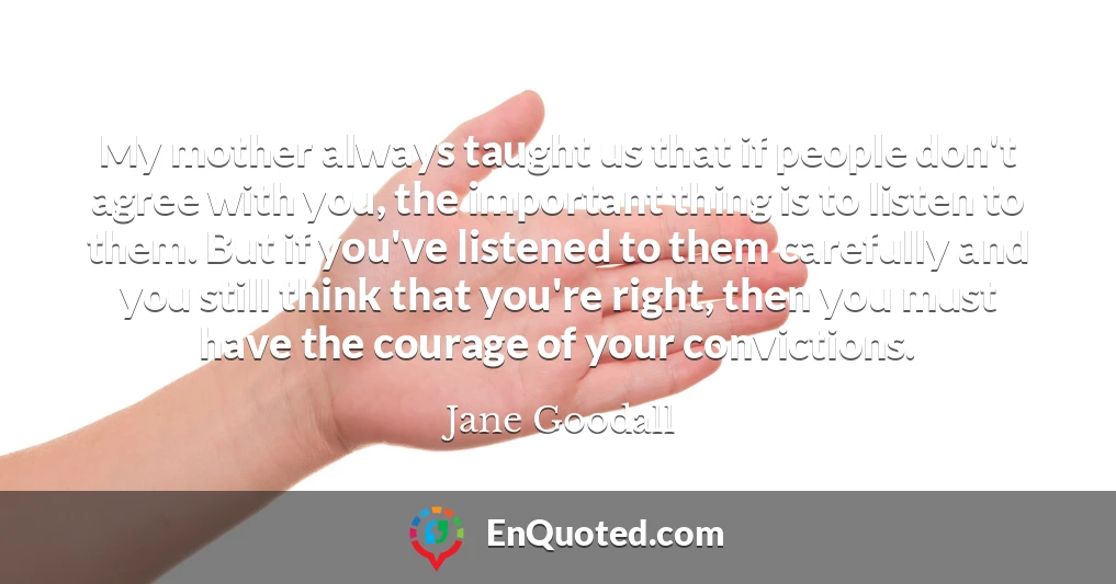 My mother always taught us that if people don't agree with you, the important thing is to listen to them. But if you've listened to them carefully and you still think that you're right, then you must have the courage of your convictions.