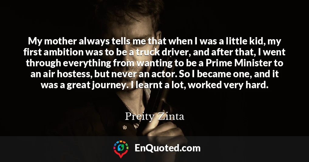 My mother always tells me that when I was a little kid, my first ambition was to be a truck driver, and after that, I went through everything from wanting to be a Prime Minister to an air hostess, but never an actor. So I became one, and it was a great journey. I learnt a lot, worked very hard.