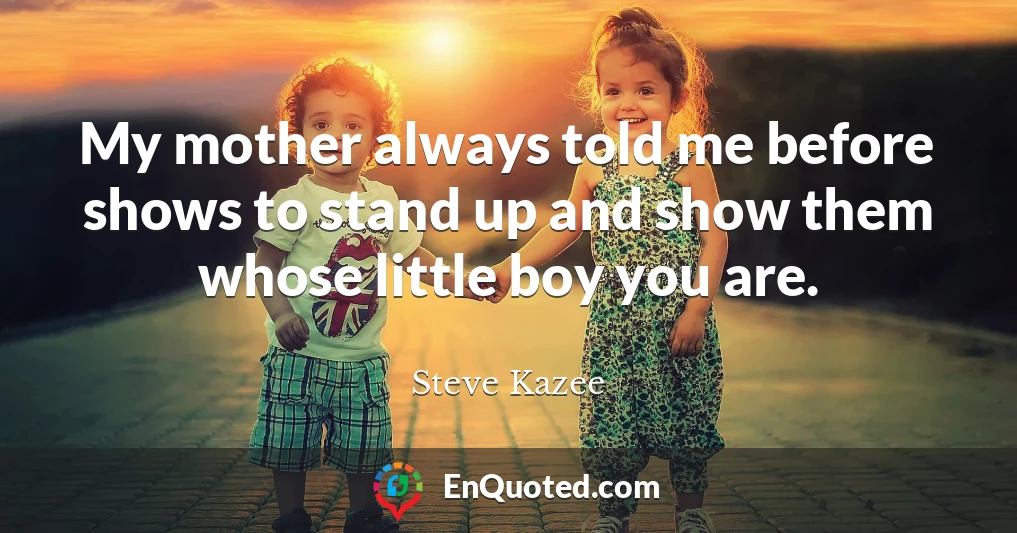 My mother always told me before shows to stand up and show them whose little boy you are.